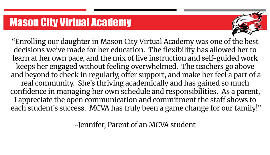 Enrolling our daughter in Mason City Virtual Academy was one of the best decisions we've made for her education. The flexibility has allowed her to learn at her own pace, and the mix of live instruction and self-guided work keeps her engaged without feeling overwhelmed. The teachers go above and beyond to check in regularly, offer support, and make her feel a part of a real community. She's thriving academically and has gained so much confidence in managing her own schedule and responsibilities. As a parent, I appreciate the open communication and commitment the staff shows to each student's success. MCVA has truly been a game change for your family! -Jennifer, Parent of an MCVA student