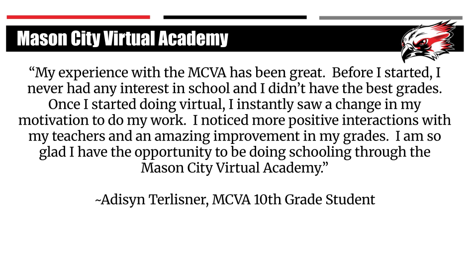 My experience with the MCVA has been great. Before I started, I never had any interest in school and I didn't have the best grades. Once I started doing virtual, I instantly saw a change in my motivation to do my work. I noticed more positive interactions with my teachers and an amazing improvement in my grades. I am so glad I have the opportunity to be doing schooling through the Mason City Virtual Academy. -Adisyn Terlisner, MCVA 10th Grade Student